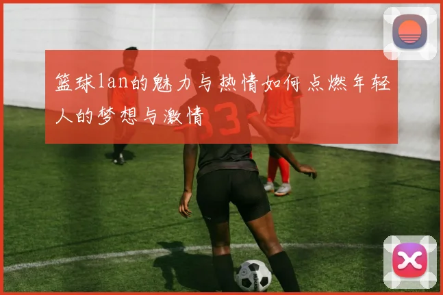 篮球lan的魅力与热情如何点燃年轻人的梦想与激情