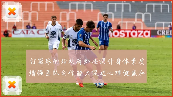 打篮球的好处有哪些提升身体素质增强团队合作能力促进心理健康和社交技巧发展