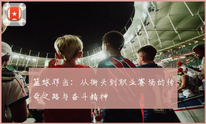 篮球邓当：从街头到职业赛场的传奇之路与奋斗精神