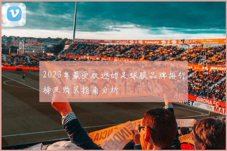 2023年最受欢迎的足球服品牌排行榜及购买指南分析