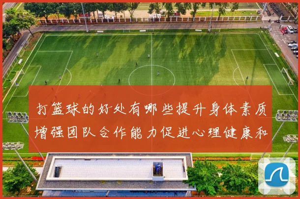 打篮球的好处有哪些提升身体素质增强团队合作能力促进心理健康和社交技巧发展